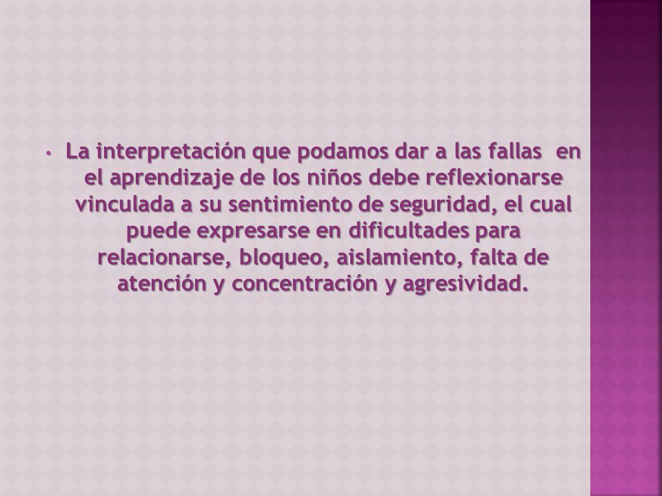 La interpretación que podamos dar a las fallas en el aprendizaje de los niños debe reflexionarse vinculada a su sentimiento de seguridad, el cual puede expresarse en dificultades para relacionarse, bloqueo, aislamiento, falta de atención y concentración y agresividad.