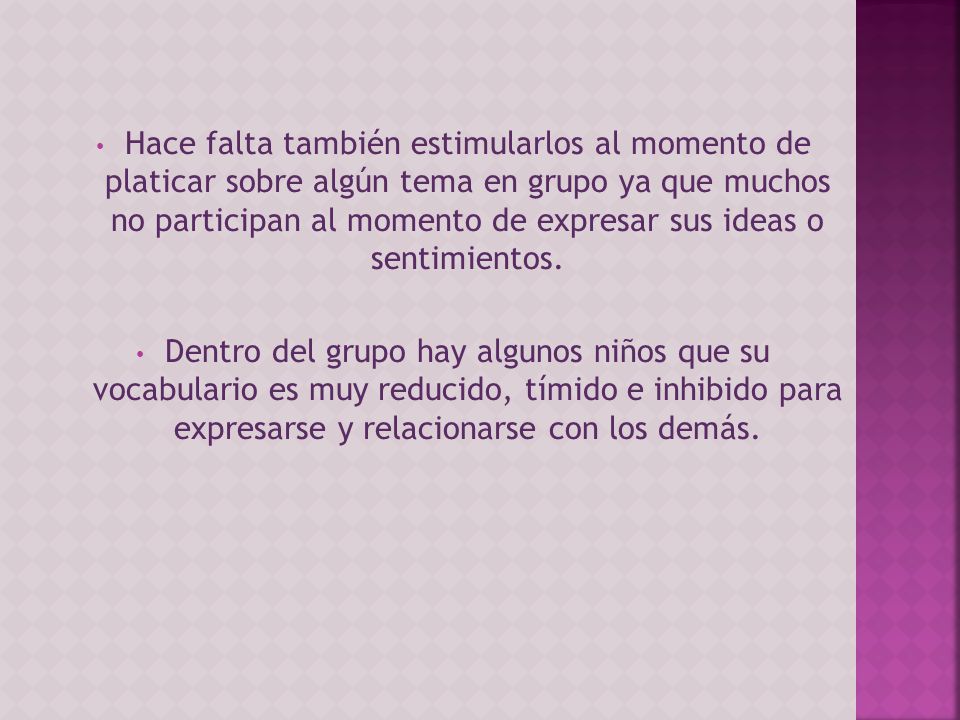 Hace falta también estimularlos al momento de platicar sobre algún tema en grupo ya que muchos no participan al momento de expresar sus ideas o sentimientos.