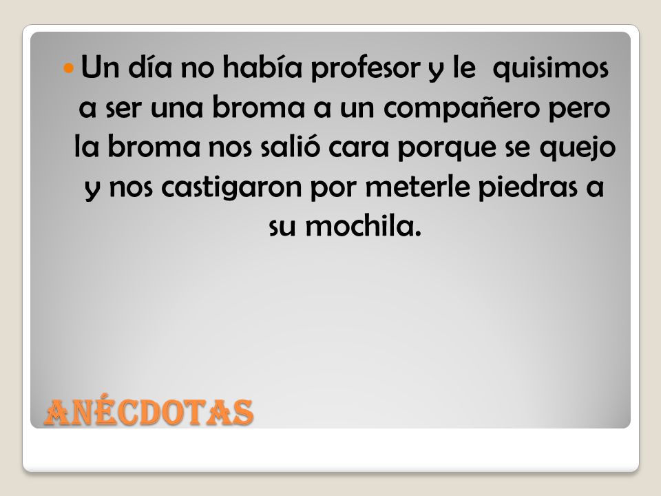 Un día no había profesor y le quisimos a ser una broma a un compañero pero la broma nos salió cara porque se quejo y nos castigaron por meterle piedras a su mochila.