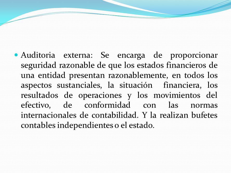 Auditoria externa: Se encarga de proporcionar seguridad razonable de que los estados financieros de una entidad presentan razonablemente, en todos los aspectos sustanciales, la situación financiera, los resultados de operaciones y los movimientos del efectivo, de conformidad con las normas internacionales de contabilidad.