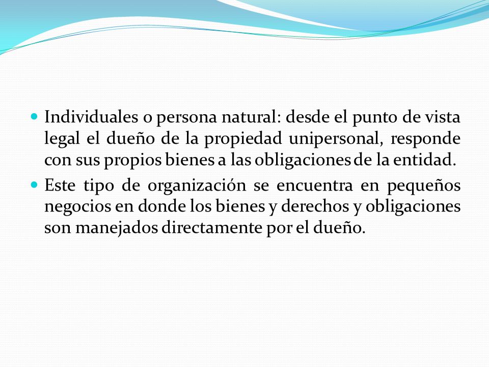 Individuales o persona natural: desde el punto de vista legal el dueño de la propiedad unipersonal, responde con sus propios bienes a las obligaciones de la entidad.