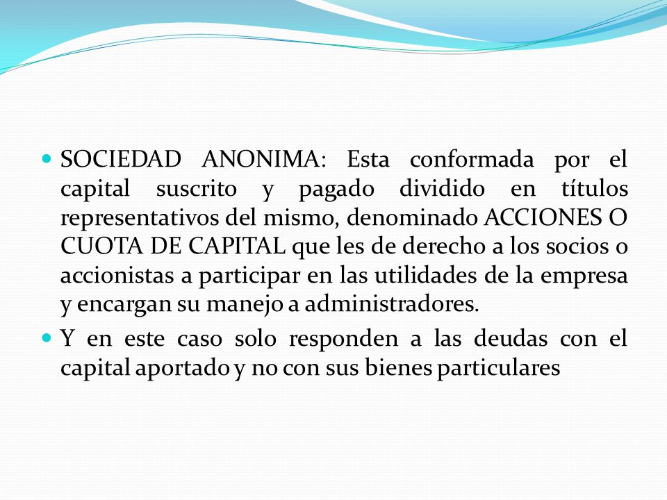 SOCIEDAD ANONIMA: Esta conformada por el capital suscrito y pagado dividido en títulos representativos del mismo, denominado ACCIONES O CUOTA DE CAPITAL que les de derecho a los socios o accionistas a participar en las utilidades de la empresa y encargan su manejo a administradores.