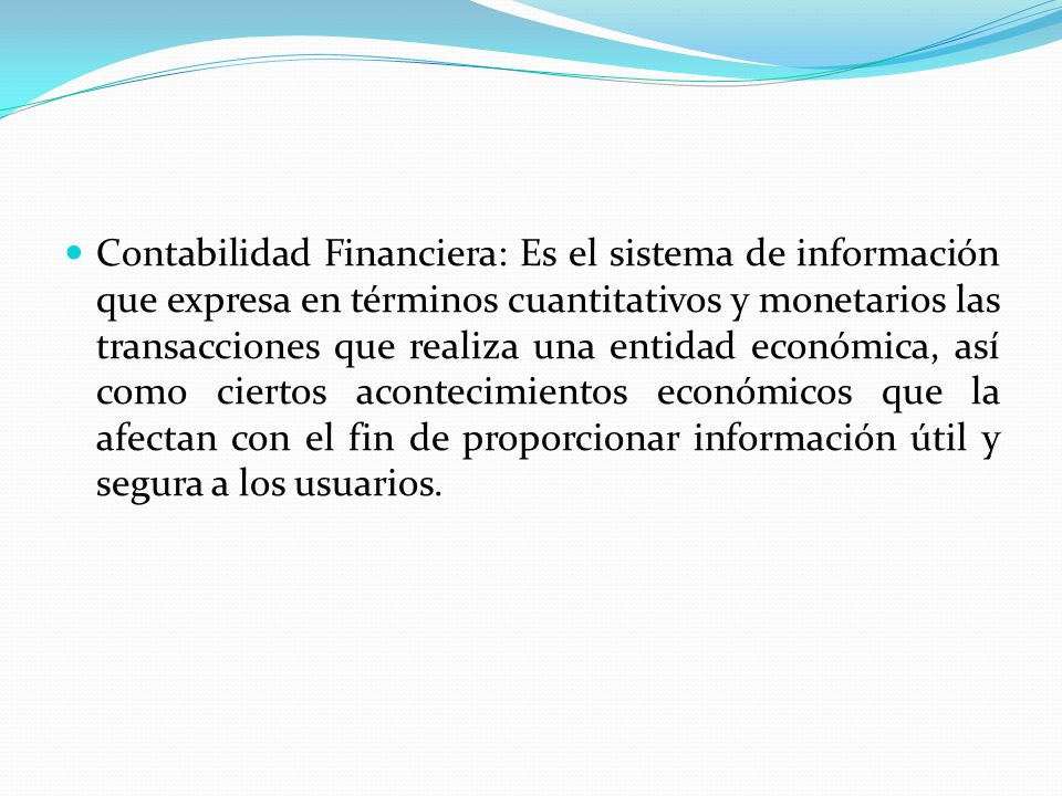 Contabilidad Financiera: Es el sistema de información que expresa en términos cuantitativos y monetarios las transacciones que realiza una entidad económica, así como ciertos acontecimientos económicos que la afectan con el fin de proporcionar información útil y segura a los usuarios.