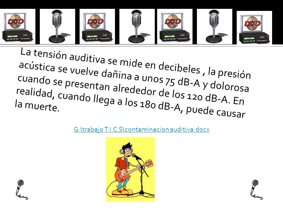 La tensión auditiva se mide en decibeles , la presión acústica se vuelve dañina a unos 75 dB-A y dolorosa cuando se presentan alrededor de los 120 dB-A. En realidad, cuando llega a los 180 dB-A, puede causar la muerte.