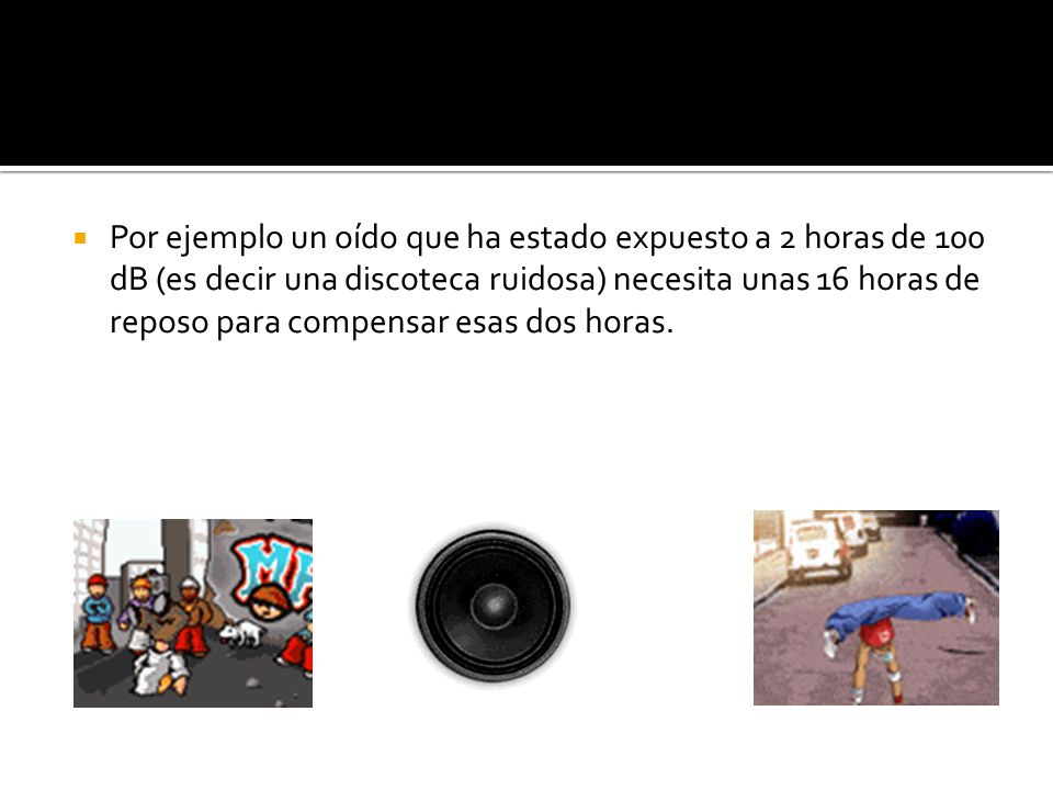 Por ejemplo un oído que ha estado expuesto a 2 horas de 100 dB (es decir una discoteca ruidosa) necesita unas 16 horas de reposo para compensar esas dos horas.