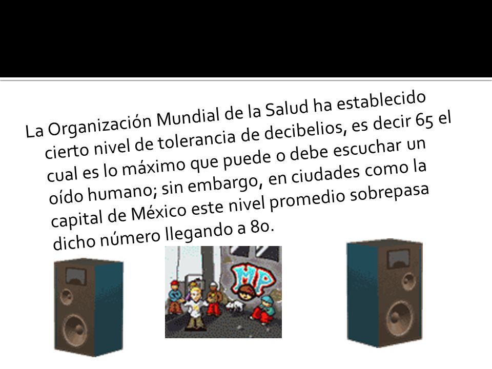 La Organización Mundial de la Salud ha establecido cierto nivel de tolerancia de decibelios, es decir 65 el cual es lo máximo que puede o debe escuchar un oído humano; sin embargo, en ciudades como la capital de México este nivel promedio sobrepasa dicho número llegando a 80.