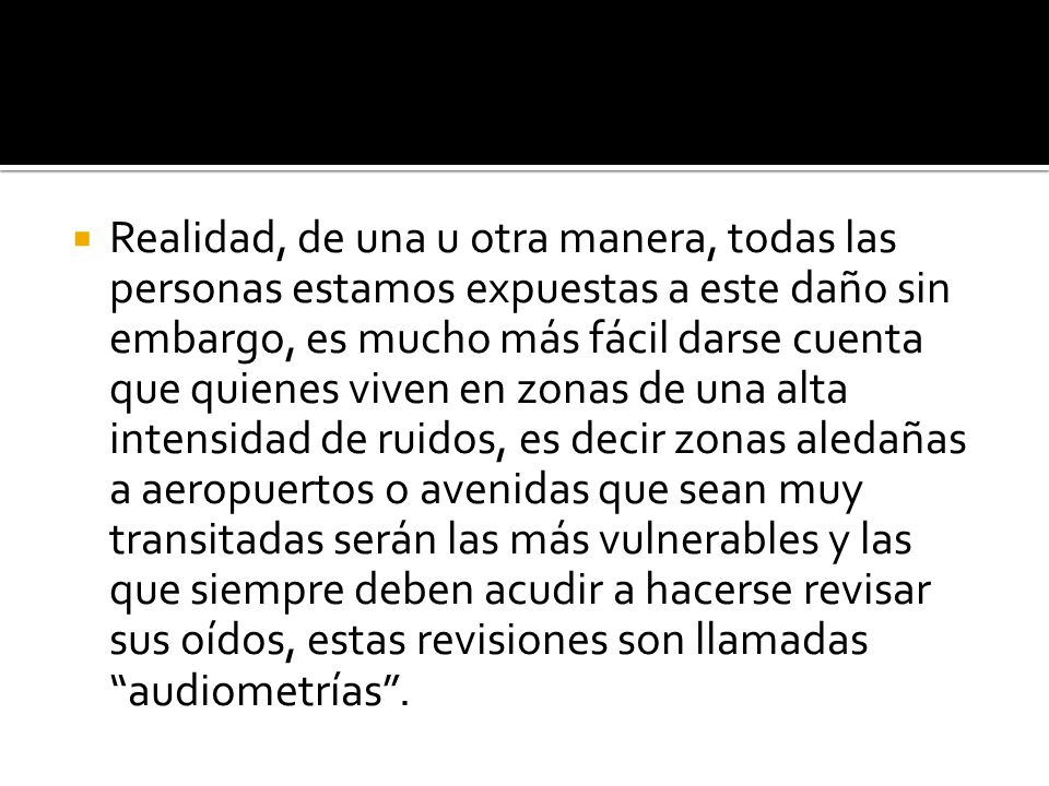 Realidad, de una u otra manera, todas las personas estamos expuestas a este daño sin embargo, es mucho más fácil darse cuenta que quienes viven en zonas de una alta intensidad de ruidos, es decir zonas aledañas a aeropuertos o avenidas que sean muy transitadas serán las más vulnerables y las que siempre deben acudir a hacerse revisar sus oídos, estas revisiones son llamadas audiometrías .