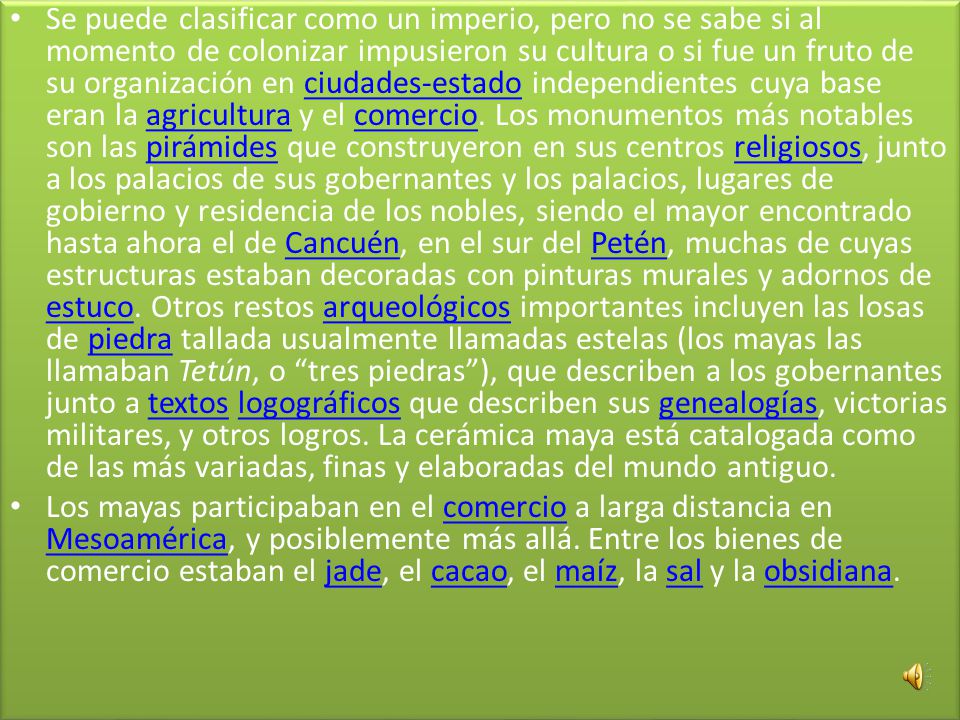 Se puede clasificar como un imperio, pero no se sabe si al momento de colonizar impusieron su cultura o si fue un fruto de su organización en ciudades-estado independientes cuya base eran la agricultura y el comercio. Los monumentos más notables son las pirámides que construyeron en sus centros religiosos, junto a los palacios de sus gobernantes y los palacios, lugares de gobierno y residencia de los nobles, siendo el mayor encontrado hasta ahora el de Cancuén, en el sur del Petén, muchas de cuyas estructuras estaban decoradas con pinturas murales y adornos de estuco. Otros restos arqueológicos importantes incluyen las losas de piedra tallada usualmente llamadas estelas (los mayas las llamaban Tetún, o tres piedras ), que describen a los gobernantes junto a textos logográficos que describen sus genealogías, victorias militares, y otros logros. La cerámica maya está catalogada como de las más variadas, finas y elaboradas del mundo antiguo.