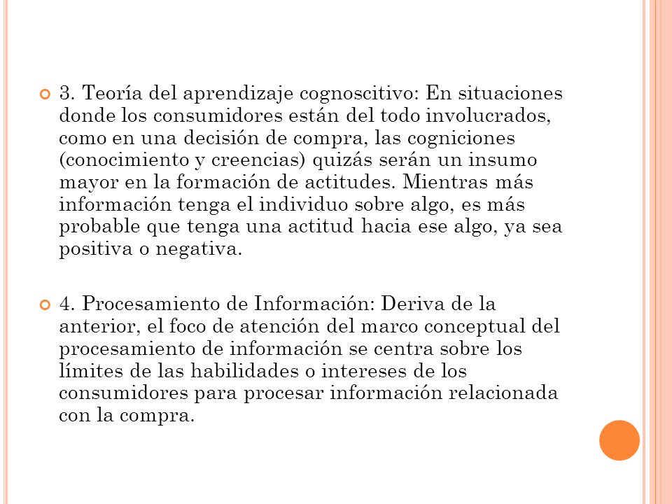 3. Teoría del aprendizaje cognoscitivo: En situaciones donde los consumidores están del todo involucrados, como en una decisión de compra, las cogniciones (conocimiento y creencias) quizás serán un insumo mayor en la formación de actitudes. Mientras más información tenga el individuo sobre algo, es más probable que tenga una actitud hacia ese algo, ya sea positiva o negativa.