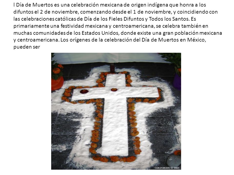 l Día de Muertos es una celebración mexicana de origen indígena que honra a los difuntos el 2 de noviembre, comenzando desde el 1 de noviembre, y coincidiendo con las celebraciones católicas de Día de los Fieles Difuntos y Todos los Santos.