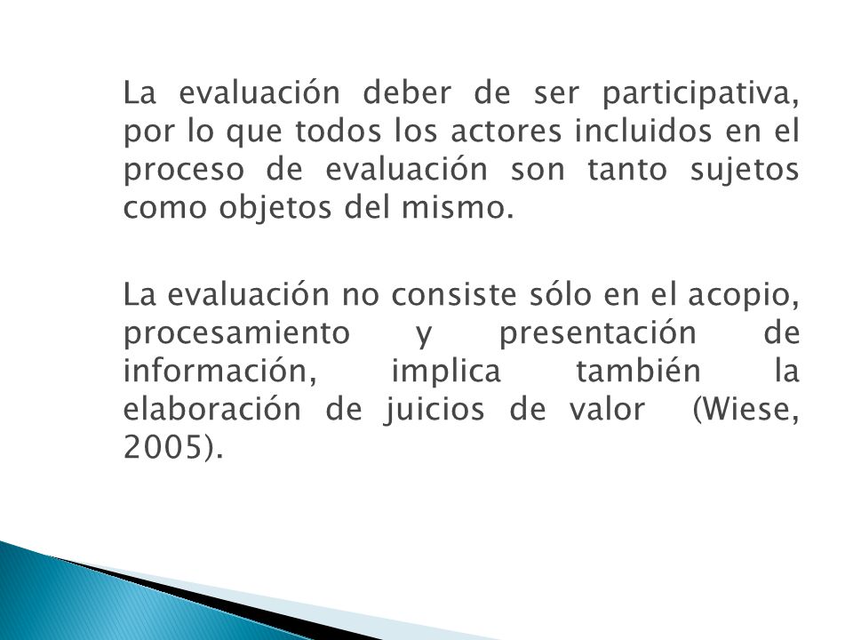 La evaluación deber de ser participativa, por lo que todos los actores incluidos en el proceso de evaluación son tanto sujetos como objetos del mismo.