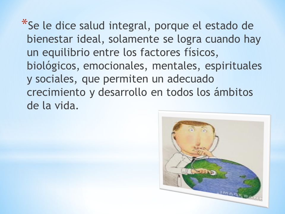 Se le dice salud integral, porque el estado de bienestar ideal, solamente se logra cuando hay un equilibrio entre los factores físicos, biológicos, emocionales, mentales, espirituales y sociales, que permiten un adecuado crecimiento y desarrollo en todos los ámbitos de la vida.