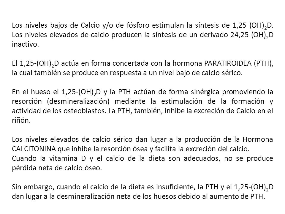 Los niveles bajos de Calcio y/o de fósforo estimulan la síntesis de 1,25 (OH)2D. Los niveles elevados de calcio producen la síntesis de un derivado 24,25 (OH)2D inactivo.
