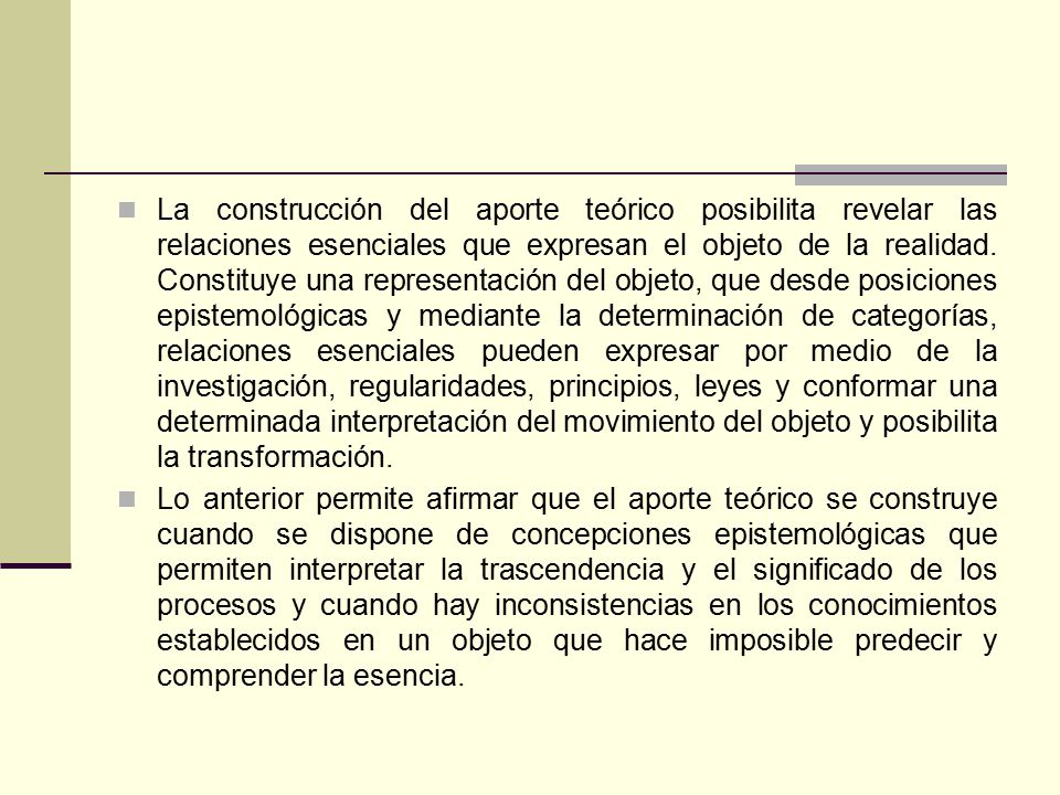 La construcción del aporte teórico posibilita revelar las relaciones esenciales que expresan el objeto de la realidad. Constituye una representación del objeto, que desde posiciones epistemológicas y mediante la determinación de categorías, relaciones esenciales pueden expresar por medio de la investigación, regularidades, principios, leyes y conformar una determinada interpretación del movimiento del objeto y posibilita la transformación.