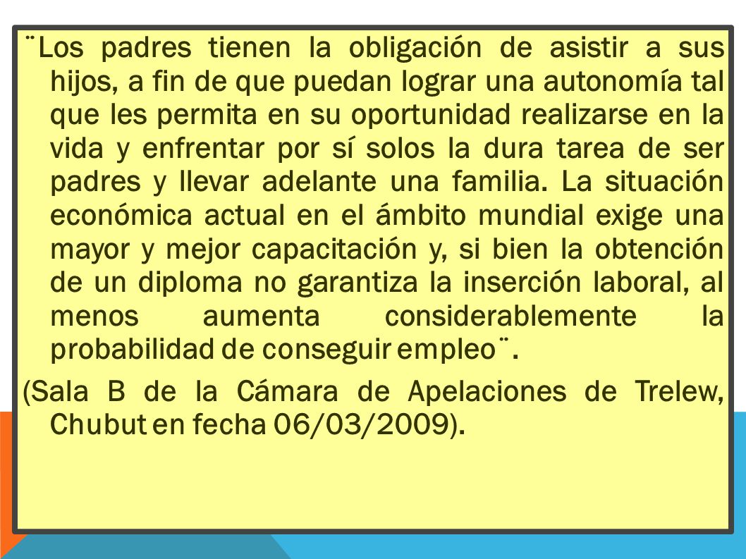 ¨Los padres tienen la obligación de asistir a sus hijos, a fin de que puedan lograr una autonomía tal que les permita en su oportunidad realizarse en la vida y enfrentar por sí solos la dura tarea de ser padres y llevar adelante una familia. La situación económica actual en el ámbito mundial exige una mayor y mejor capacitación y, si bien la obtención de un diploma no garantiza la inserción laboral, al menos aumenta considerablemente la probabilidad de conseguir empleo¨.