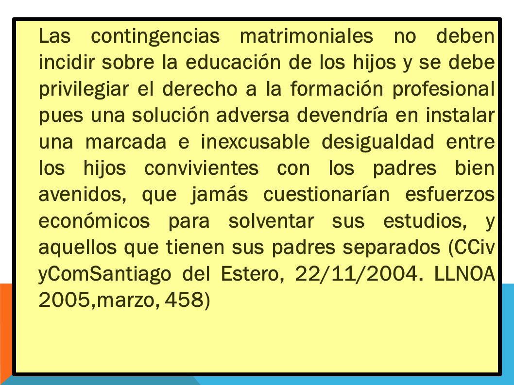 Las contingencias matrimoniales no deben incidir sobre la educación de los hijos y se debe privilegiar el derecho a la formación profesional pues una solución adversa devendría en instalar una marcada e inexcusable desigualdad entre los hijos convivientes con los padres bien avenidos, que jamás cuestionarían esfuerzos económicos para solventar sus estudios, y aquellos que tienen sus padres separados (CCiv yComSantiago del Estero, 22/11/2004.