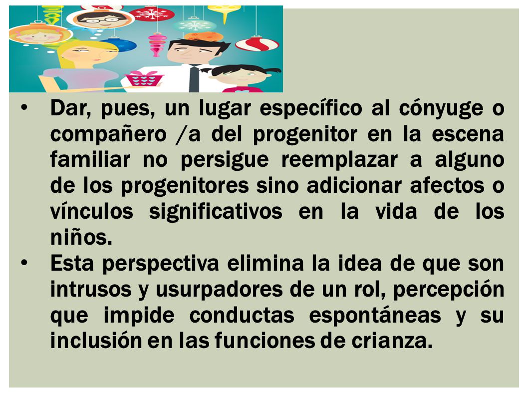 Dar, pues, un lugar específico al cónyuge o compañero /a del progenitor en la escena familiar no persigue reemplazar a alguno de los progenitores sino adicionar afectos o vínculos significativos en la vida de los niños.