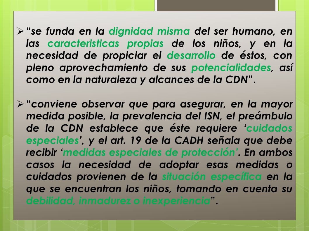 se funda en la dignidad misma del ser humano, en las caracteristicas propias de los niños, y en la necesidad de propiciar el desarrollo de éstos, con pleno aprovechamiento de sus potencialidades, así como en la naturaleza y alcances de la CDN .