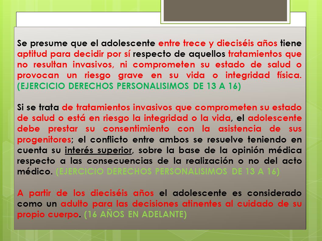 Se presume que el adolescente entre trece y dieciséis años tiene aptitud para decidir por sí respecto de aquellos tratamientos que no resultan invasivos, ni comprometen su estado de salud o provocan un riesgo grave en su vida o integridad física. (EJERCICIO DERECHOS PERSONALISIMOS DE 13 A 16)