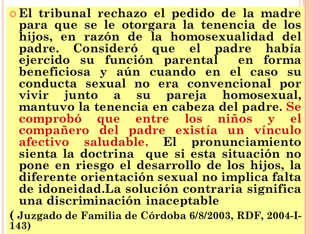 El tribunal rechazo el pedido de la madre para que se le otorgara la tenencia de los hijos, en razón de la homosexualidad del padre. Consideró que el padre había ejercido su función parental en forma beneficiosa y aún cuando en el caso su conducta sexual no era convencional por vivir junto a su pareja homosexual, mantuvo la tenencia en cabeza del padre. Se comprobó que entre los niños y el compañero del padre existía un vínculo afectivo saludable. El pronunciamiento sienta la doctrina que si esta situación no pone en riesgo el desarrollo de los hijos, la diferente orientación sexual no implica falta de idoneidad.La solución contraria significa una discriminación inaceptable