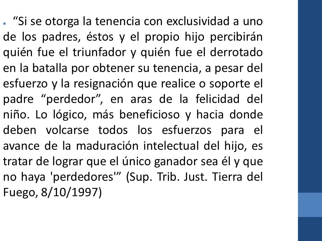 Si se otorga la tenencia con exclusividad a uno de los padres, éstos y el propio hijo percibirán quién fue el triunfador y quién fue el derrotado en la batalla por obtener su tenencia, a pesar del esfuerzo y la resignación que realice o soporte el padre perdedor , en aras de la felicidad del niño.