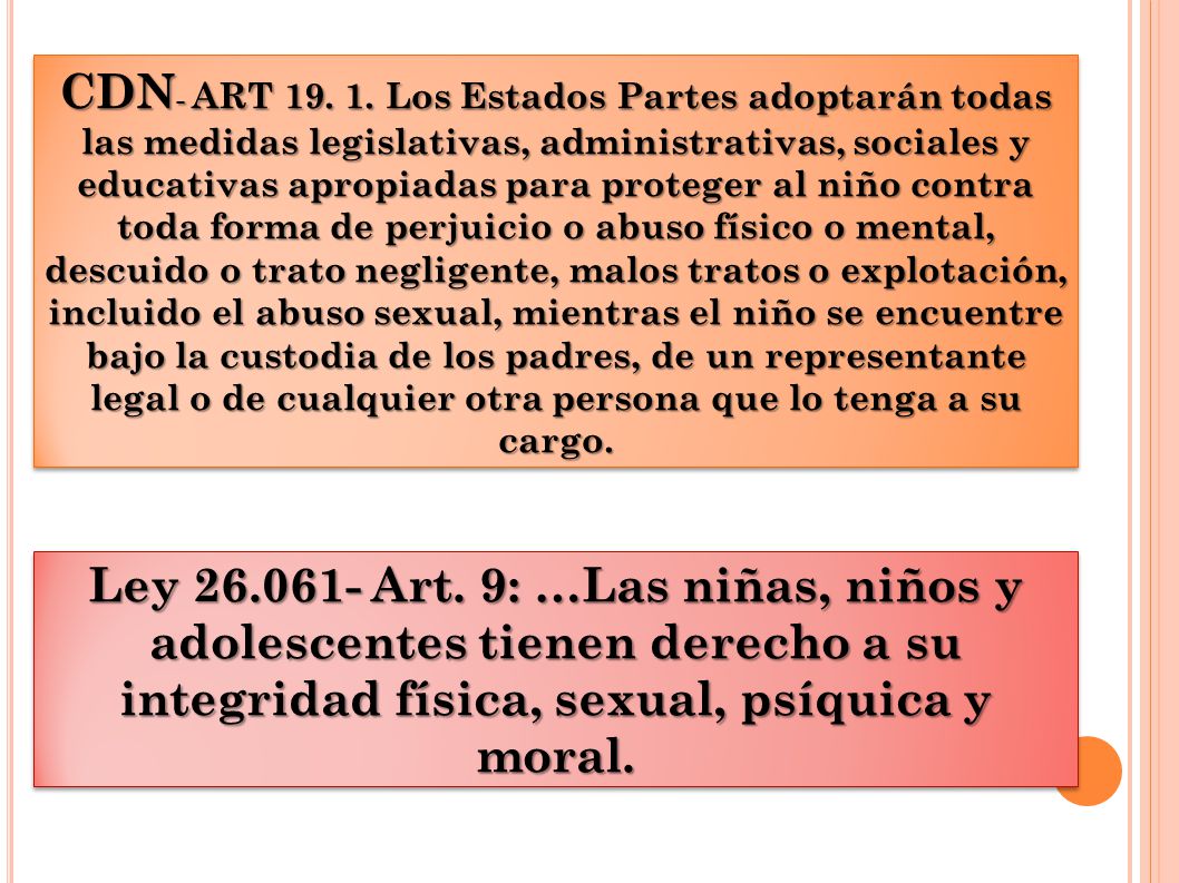CDN- ART Los Estados Partes adoptarán todas las medidas legislativas, administrativas, sociales y educativas apropiadas para proteger al niño contra toda forma de perjuicio o abuso físico o mental, descuido o trato negligente, malos tratos o explotación, incluido el abuso sexual, mientras el niño se encuentre bajo la custodia de los padres, de un representante legal o de cualquier otra persona que lo tenga a su cargo.