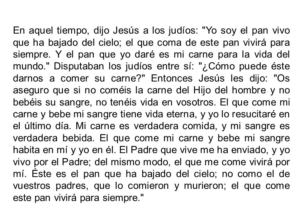 En aquel tiempo, dijo Jesús a los judíos: Yo soy el pan vivo que ha bajado del cielo; el que coma de este pan vivirá para siempre.