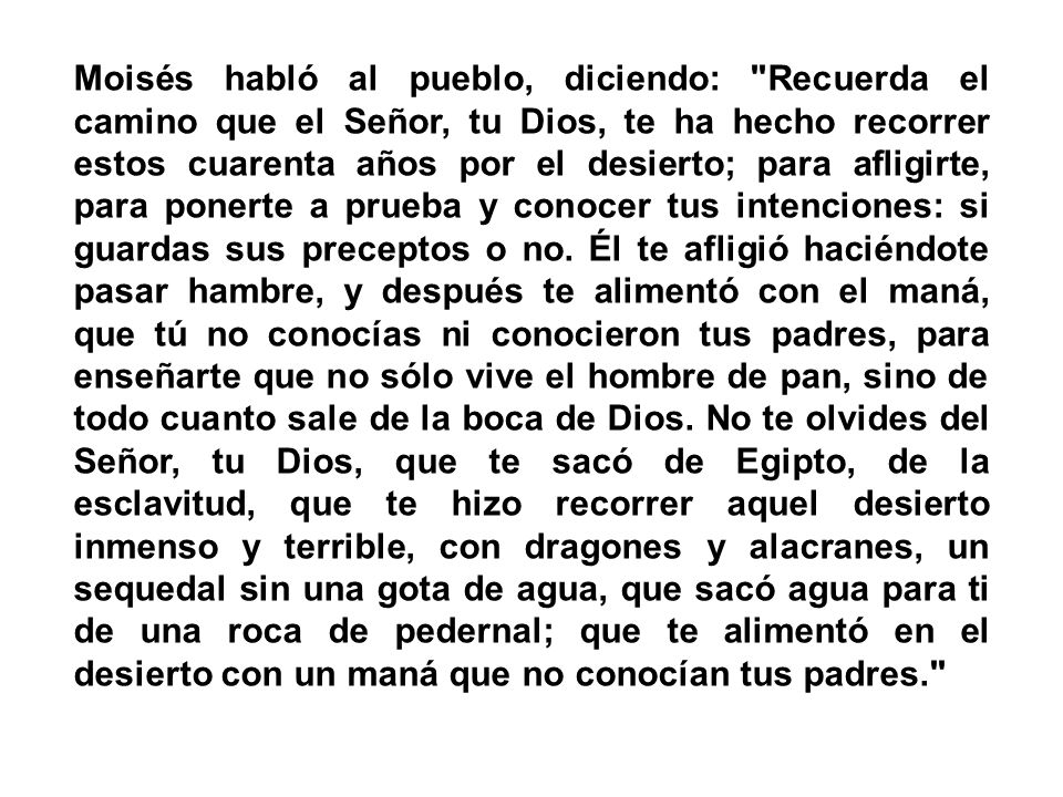 Moisés habló al pueblo, diciendo: Recuerda el camino que el Señor, tu Dios, te ha hecho recorrer estos cuarenta años por el desierto; para afligirte, para ponerte a prueba y conocer tus intenciones: si guardas sus preceptos o no.