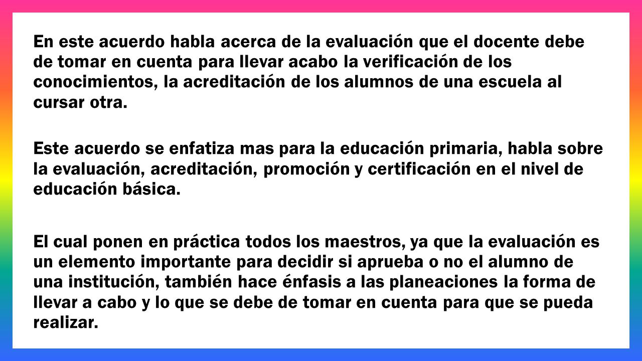 En este acuerdo habla acerca de la evaluación que el docente debe de tomar en cuenta para llevar acabo la verificación de los conocimientos, la acreditación de los alumnos de una escuela al cursar otra.