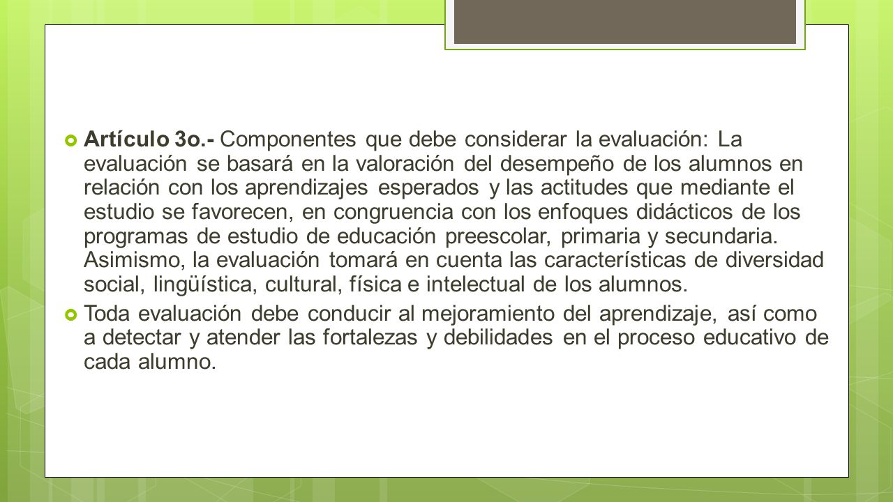 Artículo 3o.- Componentes que debe considerar la evaluación: La evaluación se basará en la valoración del desempeño de los alumnos en relación con los aprendizajes esperados y las actitudes que mediante el estudio se favorecen, en congruencia con los enfoques didácticos de los programas de estudio de educación preescolar, primaria y secundaria. Asimismo, la evaluación tomará en cuenta las características de diversidad social, lingüística, cultural, física e intelectual de los alumnos.