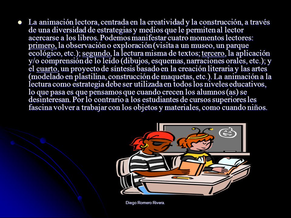 La animación lectora, centrada en la creatividad y la construcción, a través de una diversidad de estrategias y medios que le permiten al lector acercarse a los libros. Podemos manifestar cuatro momentos lectores: primero, la observación o exploración (visita a un museo, un parque ecológico, etc.); segundo, la lectura misma de textos; tercero, la aplicación y/o comprensión de lo leído (dibujos, esquemas, narraciones orales, etc.); y el cuarto, un proyecto de síntesis basado en la creación literaria y las artes (modelado en plastilina, construcción de maquetas, etc.). La animación a la lectura como estrategia debe ser utilizada en todos los niveles educativos, lo que pasa es que pensamos que cuando crecen los alumnos (as) se desinteresan. Por lo contrario a los estudiantes de cursos superiores les fascina volver a trabajar con los objetos y materiales, como cuando niños.