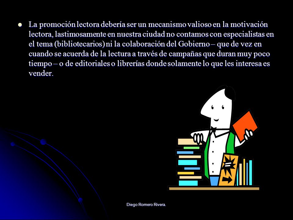 La promoción lectora debería ser un mecanismo valioso en la motivación lectora, lastimosamente en nuestra ciudad no contamos con especialistas en el tema (bibliotecarios) ni la colaboración del Gobierno – que de vez en cuando se acuerda de la lectura a través de campañas que duran muy poco tiempo – o de editoriales o librerías donde solamente lo que les interesa es vender.