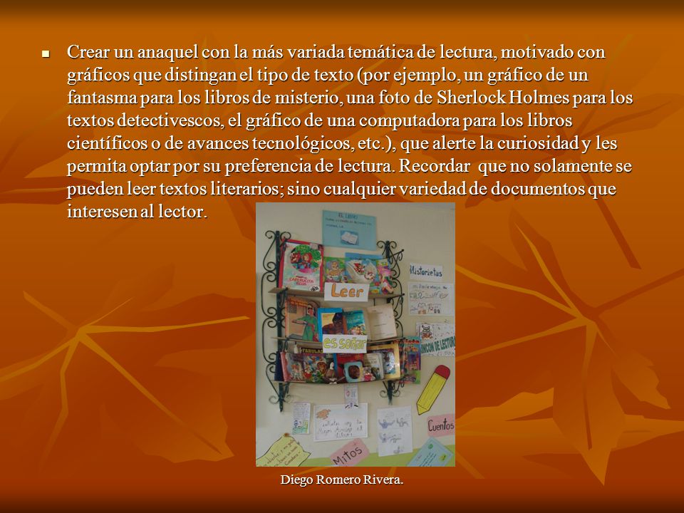 Crear un anaquel con la más variada temática de lectura, motivado con gráficos que distingan el tipo de texto (por ejemplo, un gráfico de un fantasma para los libros de misterio, una foto de Sherlock Holmes para los textos detectivescos, el gráfico de una computadora para los libros científicos o de avances tecnológicos, etc.), que alerte la curiosidad y les permita optar por su preferencia de lectura. Recordar que no solamente se pueden leer textos literarios; sino cualquier variedad de documentos que interesen al lector.