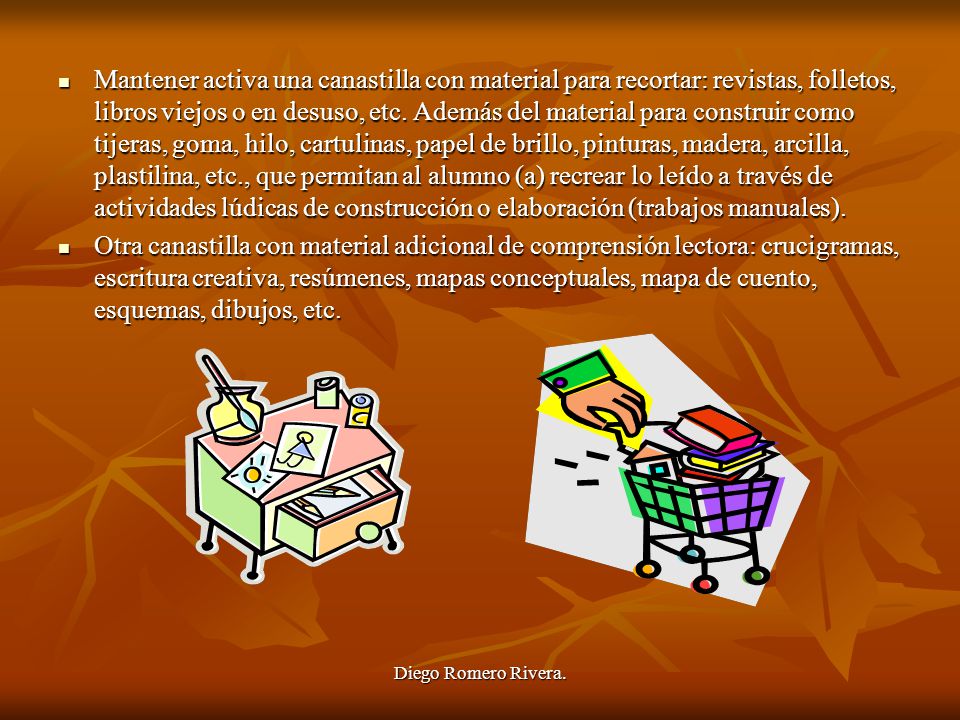 Mantener activa una canastilla con material para recortar: revistas, folletos, libros viejos o en desuso, etc. Además del material para construir como tijeras, goma, hilo, cartulinas, papel de brillo, pinturas, madera, arcilla, plastilina, etc., que permitan al alumno (a) recrear lo leído a través de actividades lúdicas de construcción o elaboración (trabajos manuales).