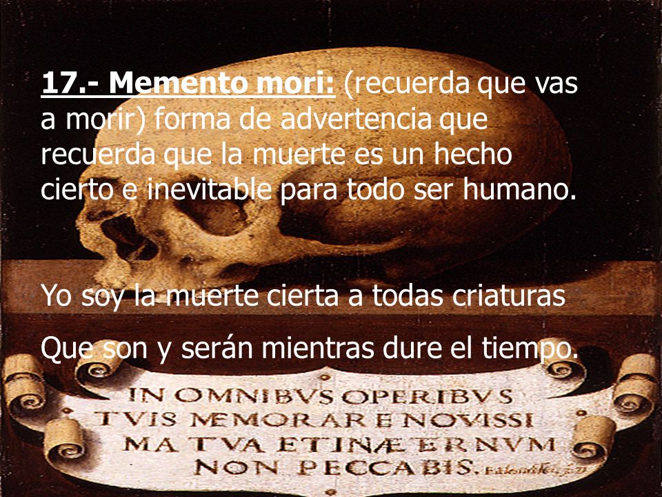 17.- Memento mori: (recuerda que vas a morir) forma de advertencia que recuerda que la muerte es un hecho cierto e inevitable para todo ser humano.