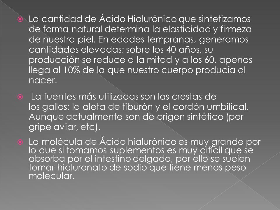 La cantidad de Ácido Hialurónico que sintetizamos de forma natural determina la elasticidad y firmeza de nuestra piel. En edades tempranas, generamos cantidades elevadas; sobre los 40 años, su producción se reduce a la mitad y a los 60, apenas llega al 10% de la que nuestro cuerpo producía al nacer.