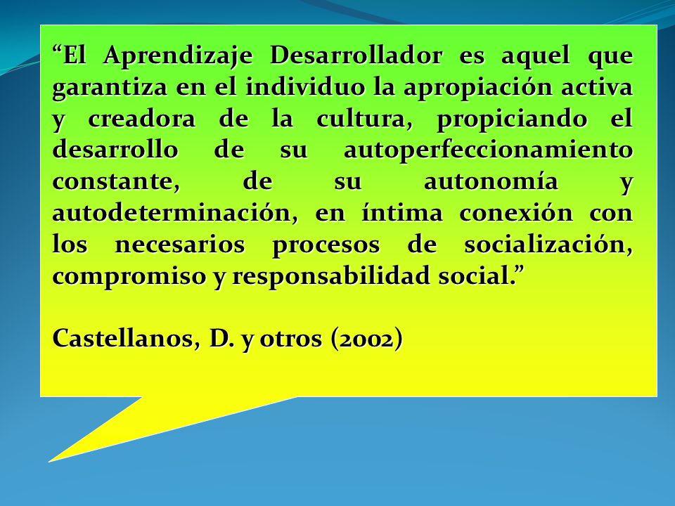 El Aprendizaje Desarrollador es aquel que garantiza en el individuo la apropiación activa y creadora de la cultura, propiciando el desarrollo de su autoperfeccionamiento constante, de su autonomía y autodeterminación, en íntima conexión con los necesarios procesos de socialización, compromiso y responsabilidad social.