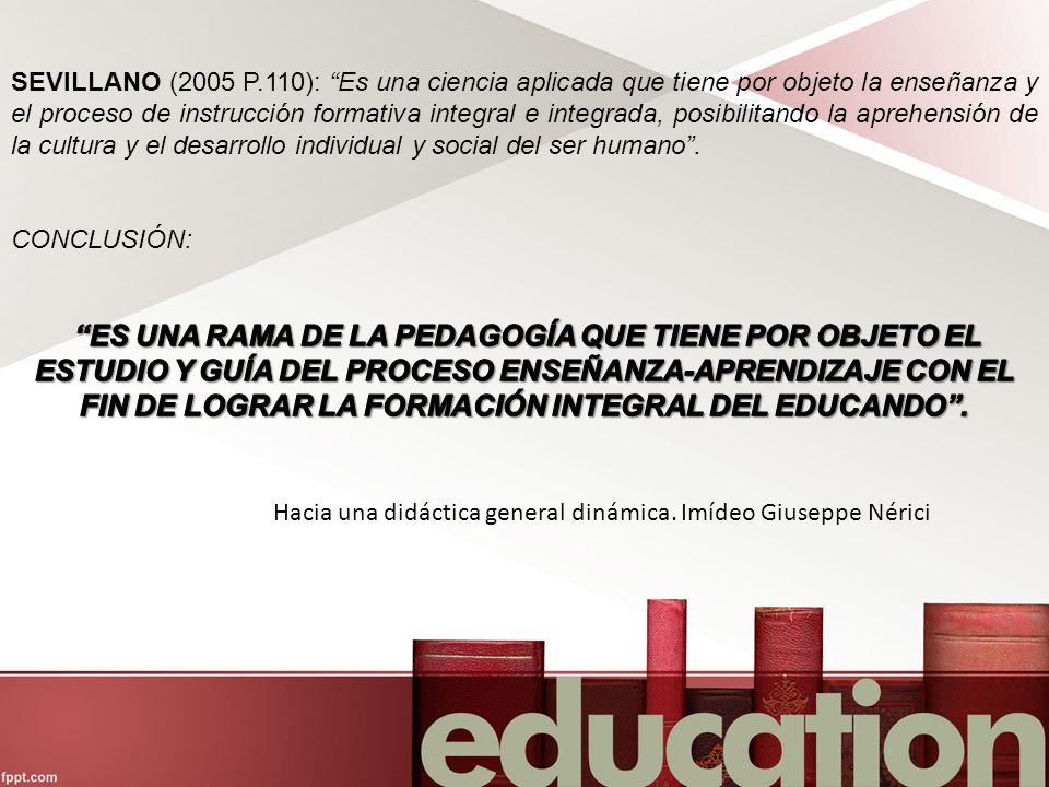 SEVILLANO (2005 P.110): Es una ciencia aplicada que tiene por objeto la enseñanza y el proceso de instrucción formativa integral e integrada, posibilitando la aprehensión de la cultura y el desarrollo individual y social del ser humano .