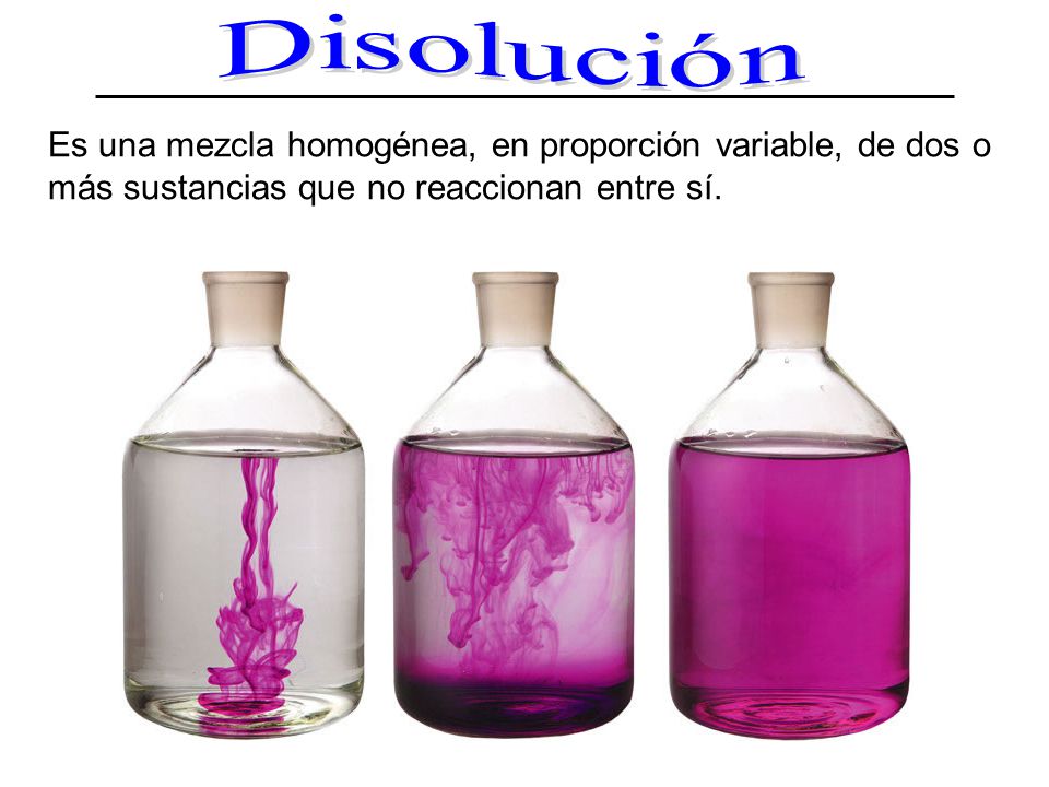 Disolución Es una mezcla homogénea, en proporción variable, de dos o más sustancias que no reaccionan entre sí.