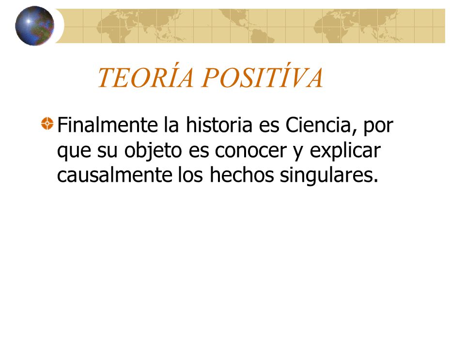 TEORÍA POSITÍVA Finalmente la historia es Ciencia, por que su objeto es conocer y explicar causalmente los hechos singulares.