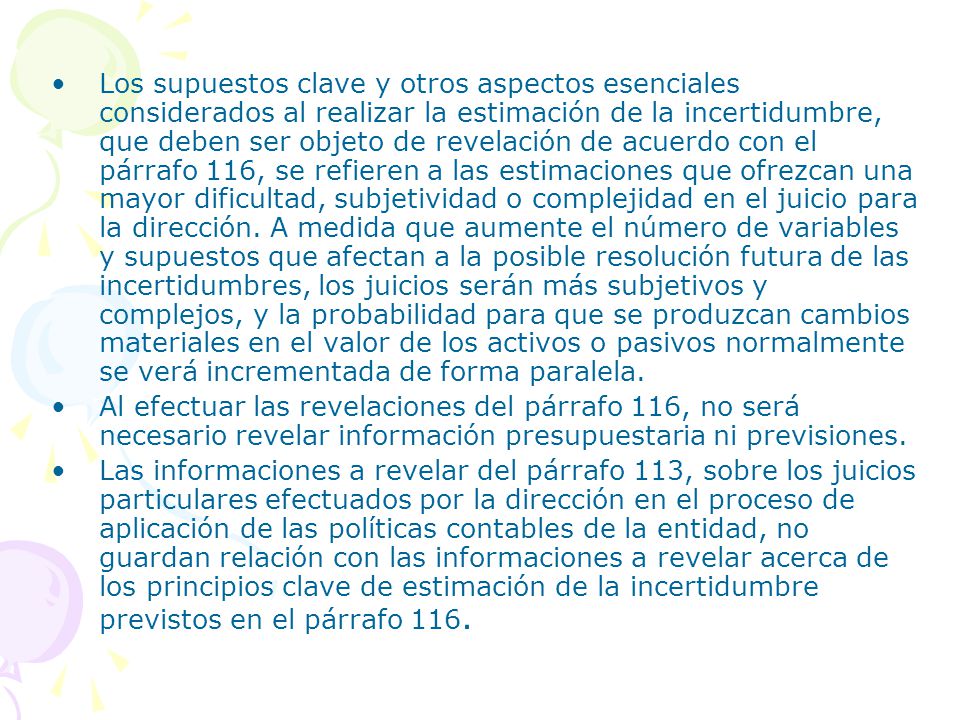 Los supuestos clave y otros aspectos esenciales considerados al realizar la estimación de la incertidumbre, que deben ser objeto de revelación de acuerdo con el párrafo 116, se refieren a las estimaciones que ofrezcan una mayor dificultad, subjetividad o complejidad en el juicio para la dirección. A medida que aumente el número de variables y supuestos que afectan a la posible resolución futura de las incertidumbres, los juicios serán más subjetivos y complejos, y la probabilidad para que se produzcan cambios materiales en el valor de los activos o pasivos normalmente se verá incrementada de forma paralela.