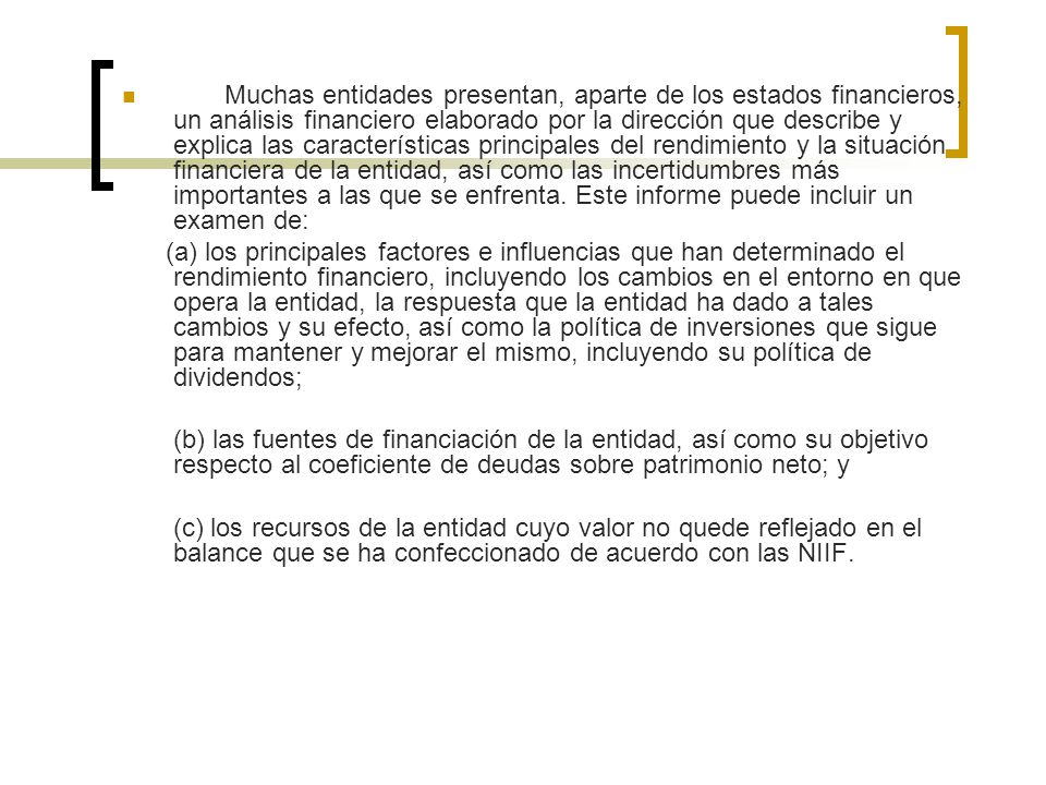 Muchas entidades presentan, aparte de los estados financieros, un análisis financiero elaborado por la dirección que describe y explica las características principales del rendimiento y la situación financiera de la entidad, así como las incertidumbres más importantes a las que se enfrenta. Este informe puede incluir un examen de: