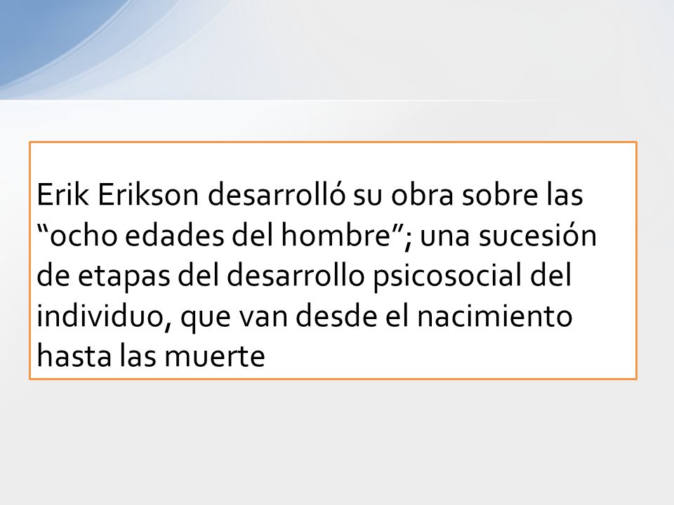 Erik Erikson desarrolló su obra sobre las ocho edades del hombre ; una sucesión de etapas del desarrollo psicosocial del individuo, que van desde el nacimiento hasta las muerte