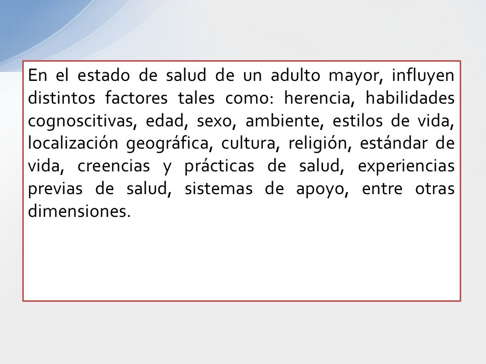 En el estado de salud de un adulto mayor, influyen distintos factores tales como: herencia, habilidades cognoscitivas, edad, sexo, ambiente, estilos de vida, localización geográfica, cultura, religión, estándar de vida, creencias y prácticas de salud, experiencias previas de salud, sistemas de apoyo, entre otras dimensiones.