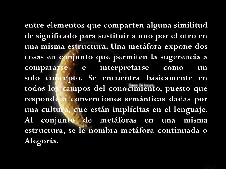 La metáfora consiste en un tipo de analogía o asociación entre elementos que comparten alguna similitud de significado para sustituir a uno por el otro en una misma estructura.