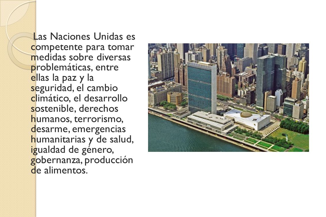 Las Naciones Unidas es competente para tomar medidas sobre diversas problemáticas, entre ellas la paz y la seguridad, el cambio climático, el desarrollo sostenible, derechos humanos, terrorismo, desarme, emergencias humanitarias y de salud, igualdad de género, gobernanza, producción de alimentos.