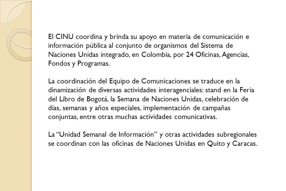 El CINU coordina y brinda su apoyo en materia de comunicación e información pública al conjunto de organismos del Sistema de Naciones Unidas integrado, en Colombia, por 24 Oficinas, Agencias, Fondos y Programas.