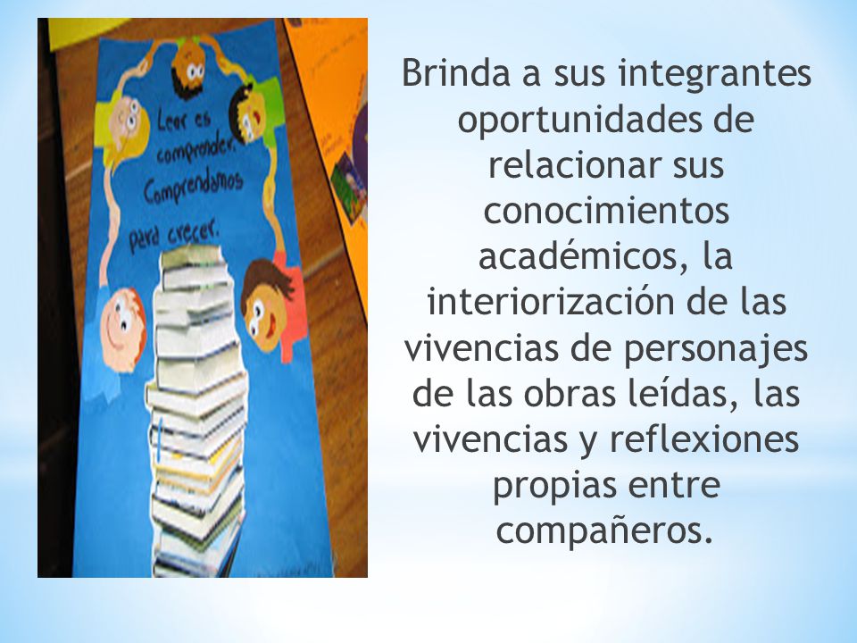 Brinda a sus integrantes oportunidades de relacionar sus conocimientos académicos, la interiorización de las vivencias de personajes de las obras leídas, las vivencias y reflexiones propias entre compañeros.
