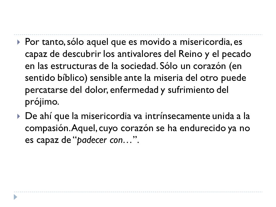 Por tanto, sólo aquel que es movido a misericordia, es capaz de descubrir los antivalores del Reino y el pecado en las estructuras de la sociedad. Sólo un corazón (en sentido bíblico) sensible ante la miseria del otro puede percatarse del dolor, enfermedad y sufrimiento del prójimo.