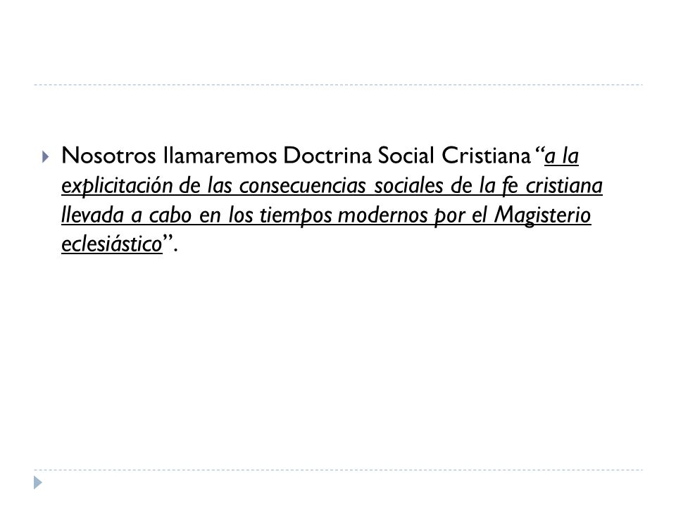 Nosotros llamaremos Doctrina Social Cristiana a la explicitación de las consecuencias sociales de la fe cristiana llevada a cabo en los tiempos modernos por el Magisterio eclesiástico .